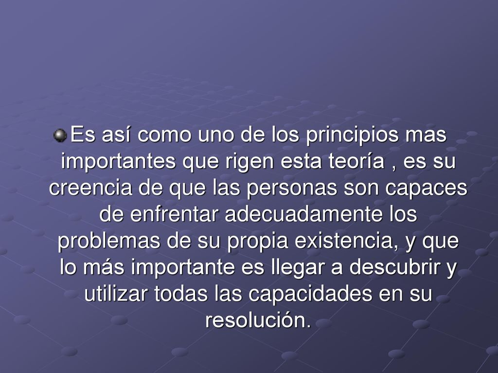 Es así como uno de los principios mas importantes que rigen esta teoría , es su creencia de que las personas son capaces de enfrentar adecuadamente los problemas de su propia existencia, y que lo más importante es llegar a descubrir y utilizar todas las capacidades en su resolución.