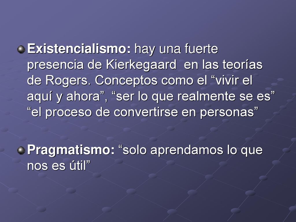Existencialismo: hay una fuerte presencia de Kierkegaard en las teorías de Rogers. Conceptos como el vivir el aquí y ahora , ser lo que realmente se es el proceso de convertirse en personas