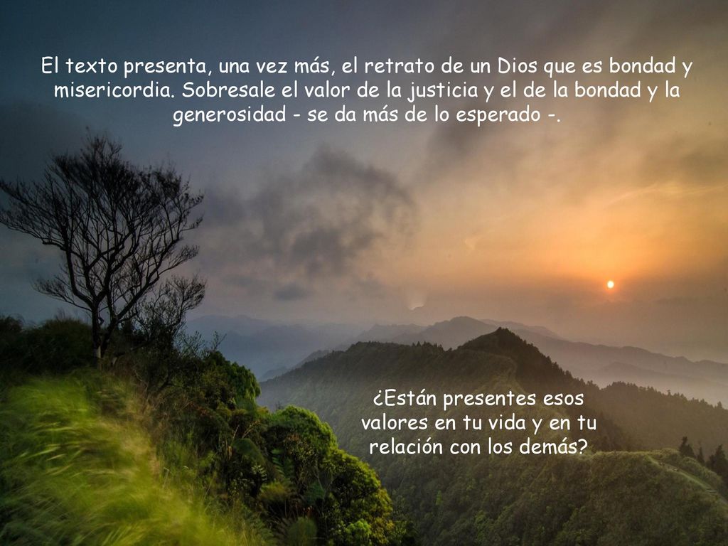 El texto presenta, una vez más, el retrato de un Dios que es bondad y misericordia. Sobresale el valor de la justicia y el de la bondad y la generosidad - se da más de lo esperado -.