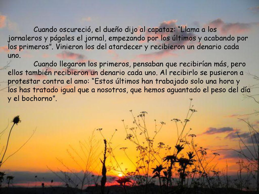 Cuando oscureció, el dueño dijo al capataz: Llama a los jornaleros y págales el jornal, empezando por los últimos y acabando por los primeros . Vinieron los del atardecer y recibieron un denario cada uno.