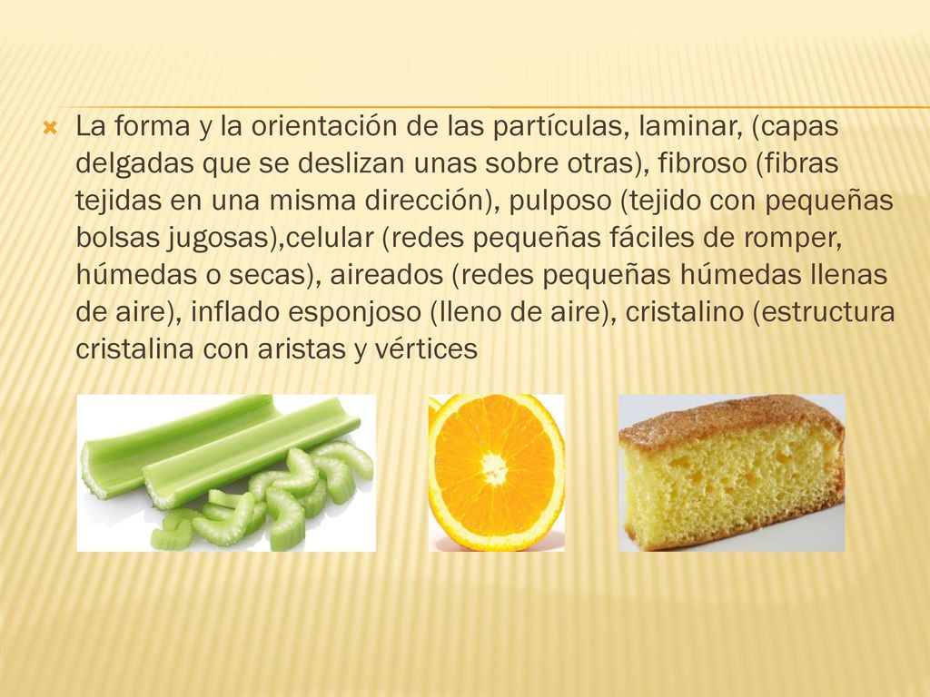 La forma y la orientación de las partículas, laminar, (capas delgadas que se deslizan unas sobre otras), fibroso (fibras tejidas en una misma dirección), pulposo (tejido con pequeñas bolsas jugosas),celular (redes pequeñas fáciles de romper, húmedas o secas), aireados (redes pequeñas húmedas llenas de aire), inflado esponjoso (lleno de aire), cristalino (estructura cristalina con aristas y vértices