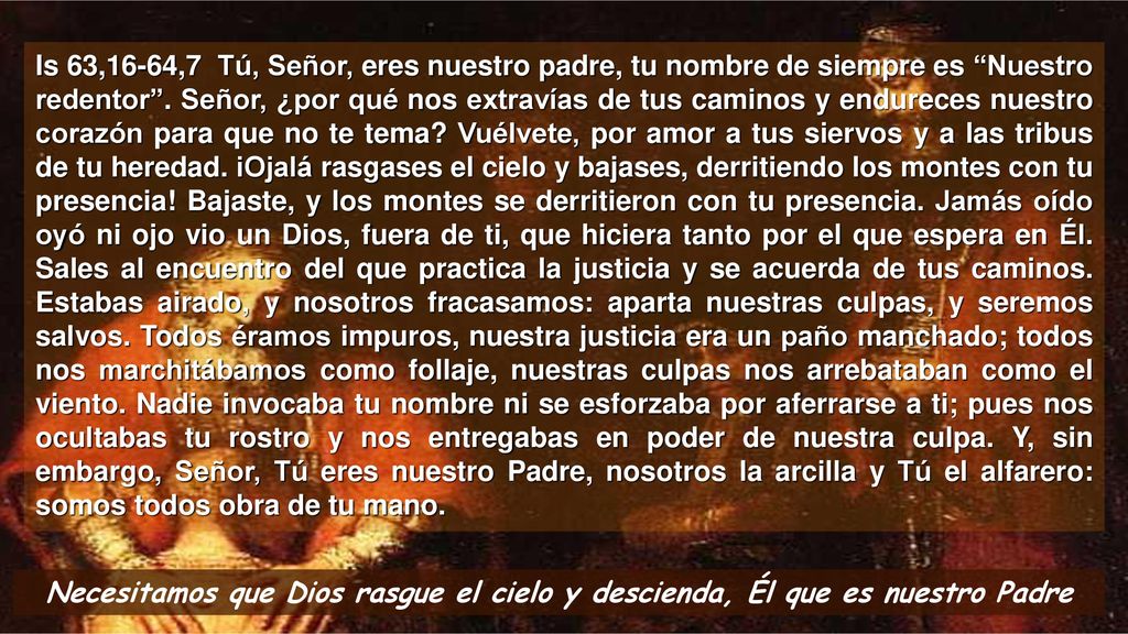 Is 63,16-64,7 Tú, Señor, eres nuestro padre, tu nombre de siempre es Nuestro redentor . Señor, ¿por qué nos extravías de tus caminos y endureces nuestro corazón para que no te tema Vuélvete, por amor a tus siervos y a las tribus de tu heredad. iOjalá rasgases el cielo y bajases, derritiendo los montes con tu presencia! Bajaste, y los montes se derritieron con tu presencia. Jamás oído oyó ni ojo vio un Dios, fuera de ti, que hiciera tanto por el que espera en Él. Sales al encuentro del que practica la justicia y se acuerda de tus caminos. Estabas airado, y nosotros fracasamos: aparta nuestras culpas, y seremos salvos. Todos éramos impuros, nuestra justicia era un paño manchado; todos nos marchitábamos como follaje, nuestras culpas nos arrebataban como el viento. Nadie invocaba tu nombre ni se esforzaba por aferrarse a ti; pues nos ocultabas tu rostro y nos entregabas en poder de nuestra culpa. Y, sin embargo, Señor, Tú eres nuestro Padre, nosotros la arcilla y Tú el alfarero: somos todos obra de tu mano.