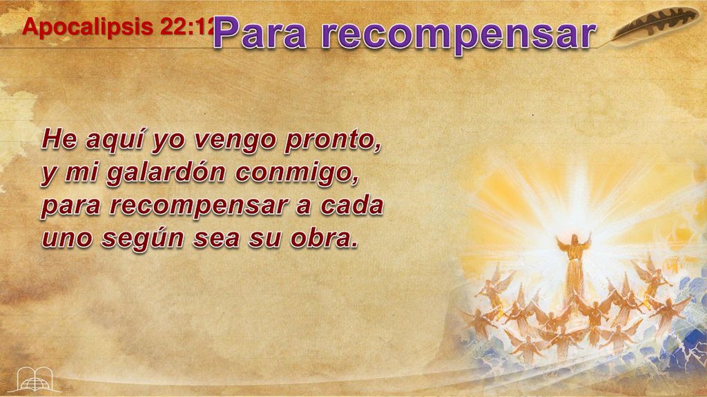 Apocalipsis 22:12 Para recompensar. He aquí yo vengo pronto, y mi galardón conmigo, para recompensar a cada uno según sea su obra.