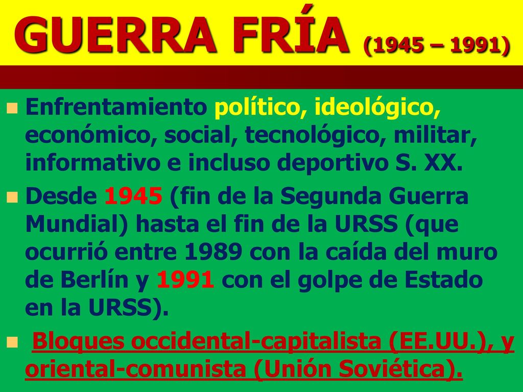 GUERRA FRÍA (1945 – 1991) Enfrentamiento político, ideológico, económico, social, tecnológico, militar, informativo e incluso deportivo S. XX.
