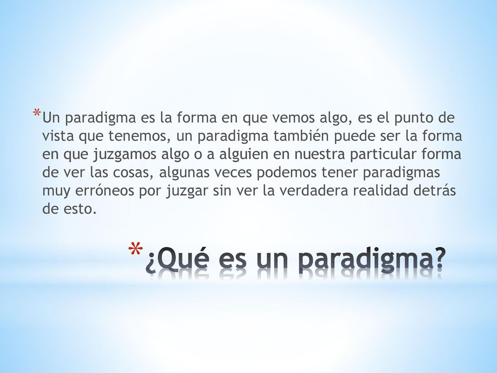 Un paradigma es la forma en que vemos algo, es el punto de vista que tenemos, un paradigma también puede ser la forma en que juzgamos algo o a alguien en nuestra particular forma de ver las cosas, algunas veces podemos tener paradigmas muy erróneos por juzgar sin ver la verdadera realidad detrás de esto.