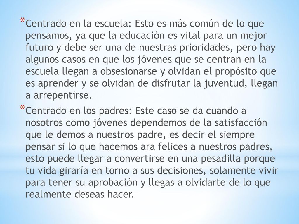 Centrado en la escuela: Esto es más común de lo que pensamos, ya que la educación es vital para un mejor futuro y debe ser una de nuestras prioridades, pero hay algunos casos en que los jóvenes que se centran en la escuela llegan a obsesionarse y olvidan el propósito que es aprender y se olvidan de disfrutar la juventud, llegan a arrepentirse.