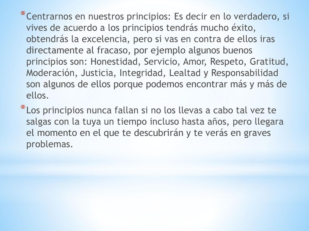 Centrarnos en nuestros principios: Es decir en lo verdadero, si vives de acuerdo a los principios tendrás mucho éxito, obtendrás la excelencia, pero si vas en contra de ellos iras directamente al fracaso, por ejemplo algunos buenos principios son: Honestidad, Servicio, Amor, Respeto, Gratitud, Moderación, Justicia, Integridad, Lealtad y Responsabilidad son algunos de ellos porque podemos encontrar más y más de ellos.