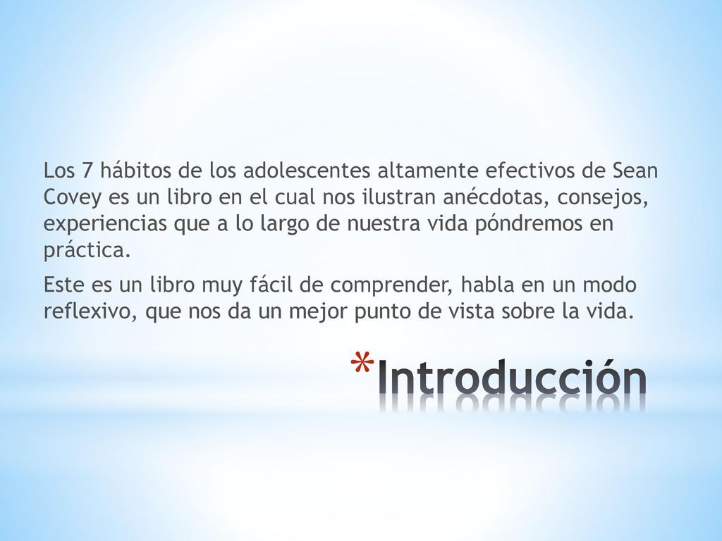 Los 7 hábitos de los adolescentes altamente efectivos de Sean Covey es un libro en el cual nos ilustran anécdotas, consejos, experiencias que a lo largo de nuestra vida póndremos en práctica. Este es un libro muy fácil de comprender, habla en un modo reflexivo, que nos da un mejor punto de vista sobre la vida.