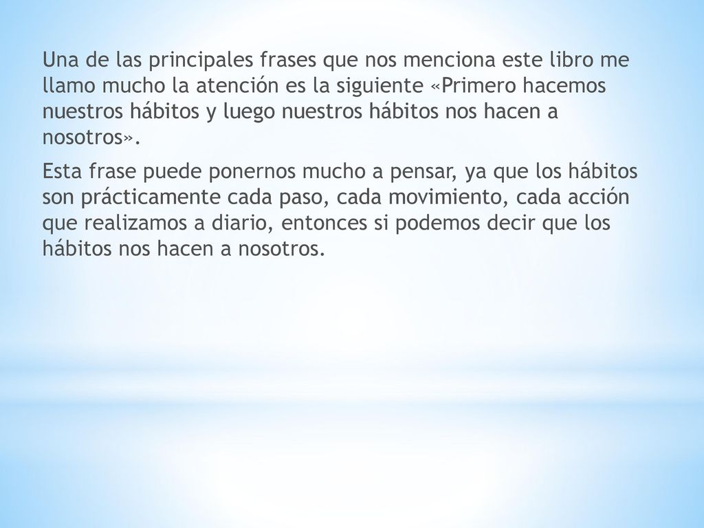 Una de las principales frases que nos menciona este libro me llamo mucho la atención es la siguiente «Primero hacemos nuestros hábitos y luego nuestros hábitos nos hacen a nosotros».