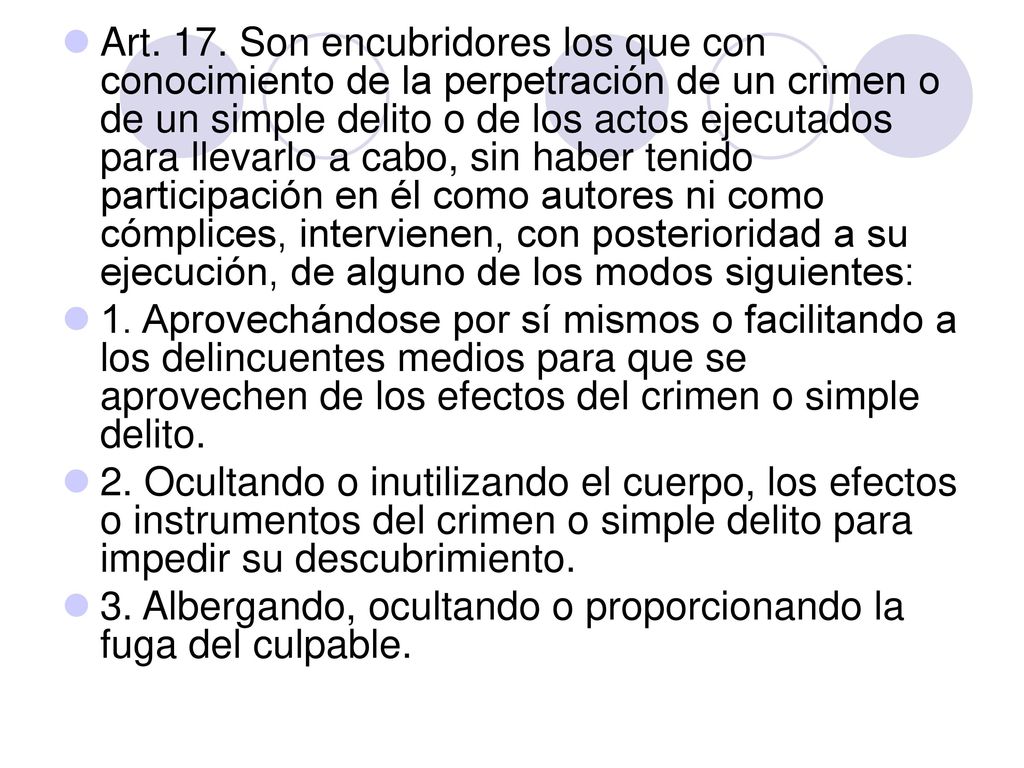 Art. 17. Son encubridores los que con conocimiento de la perpetración de un crimen o de un simple delito o de los actos ejecutados para llevarlo a cabo, sin haber tenido participación en él como autores ni como cómplices, intervienen, con posterioridad a su ejecución, de alguno de los modos siguientes: