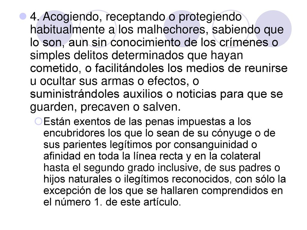 4. Acogiendo, receptando o protegiendo habitualmente a los malhechores, sabiendo que lo son, aun sin conocimiento de los crímenes o simples delitos determinados que hayan cometido, o facilitándoles los medios de reunirse u ocultar sus armas o efectos, o suministrándoles auxilios o noticias para que se guarden, precaven o salven.