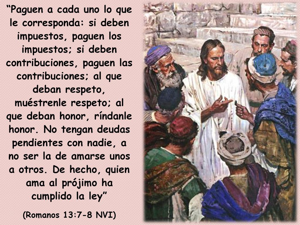 Paguen a cada uno lo que le corresponda: si deben impuestos, paguen los impuestos; si deben contribuciones, paguen las contribuciones; al que deban respeto, muéstrenle respeto; al que deban honor, ríndanle honor. No tengan deudas pendientes con nadie, a no ser la de amarse unos a otros. De hecho, quien ama al prójimo ha cumplido la ley