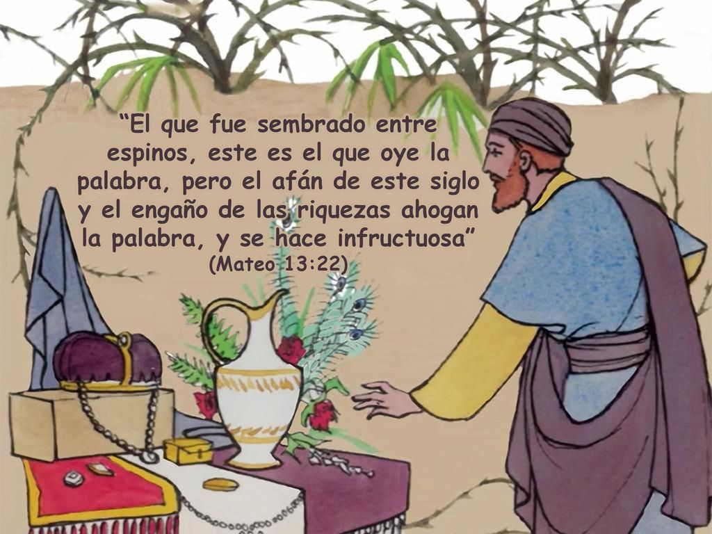 El que fue sembrado entre espinos, este es el que oye la palabra, pero el afán de este siglo y el engaño de las riquezas ahogan la palabra, y se hace infructuosa (Mateo 13:22)