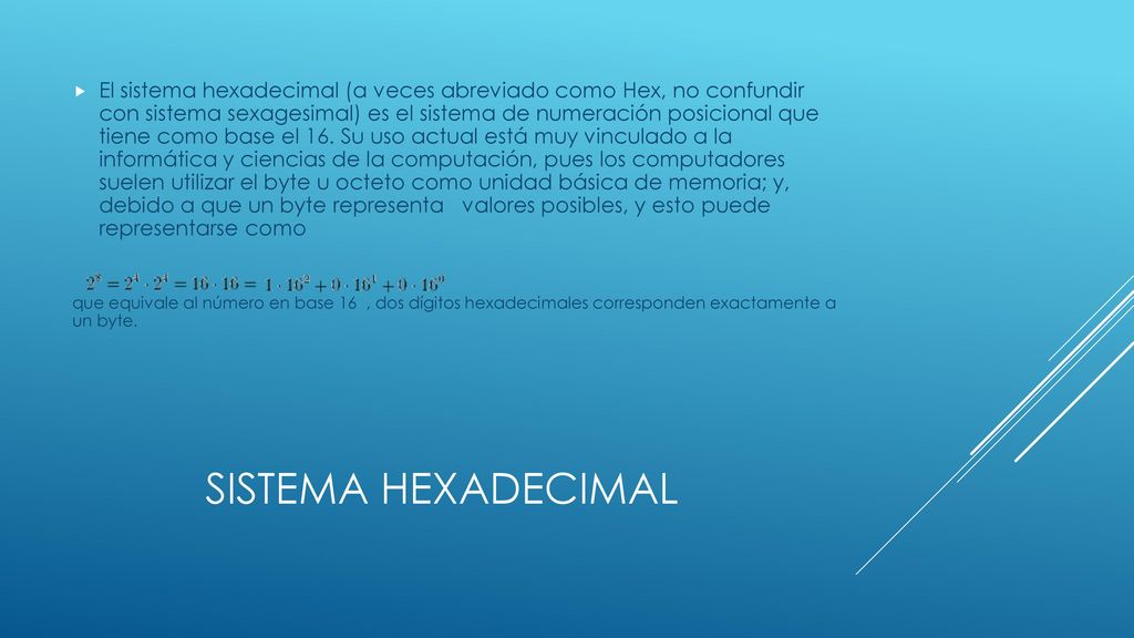 El sistema hexadecimal (a veces abreviado como Hex, no confundir con sistema sexagesimal) es el sistema de numeración posicional que tiene como base el 16. Su uso actual está muy vinculado a la informática y ciencias de la computación, pues los computadores suelen utilizar el byte u octeto como unidad básica de memoria; y, debido a que un byte representa valores posibles, y esto puede representarse como