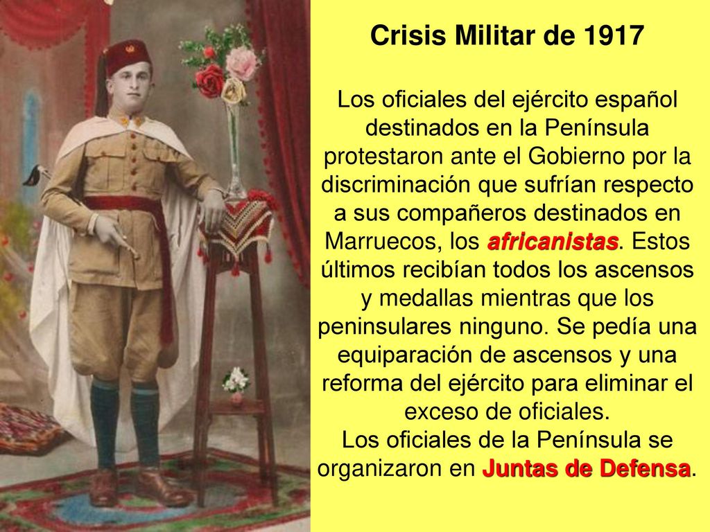 Crisis Militar de 1917 Los oficiales del ejército español destinados en la Península protestaron ante el Gobierno por la discriminación que sufrían respecto a sus compañeros destinados en Marruecos, los africanistas.