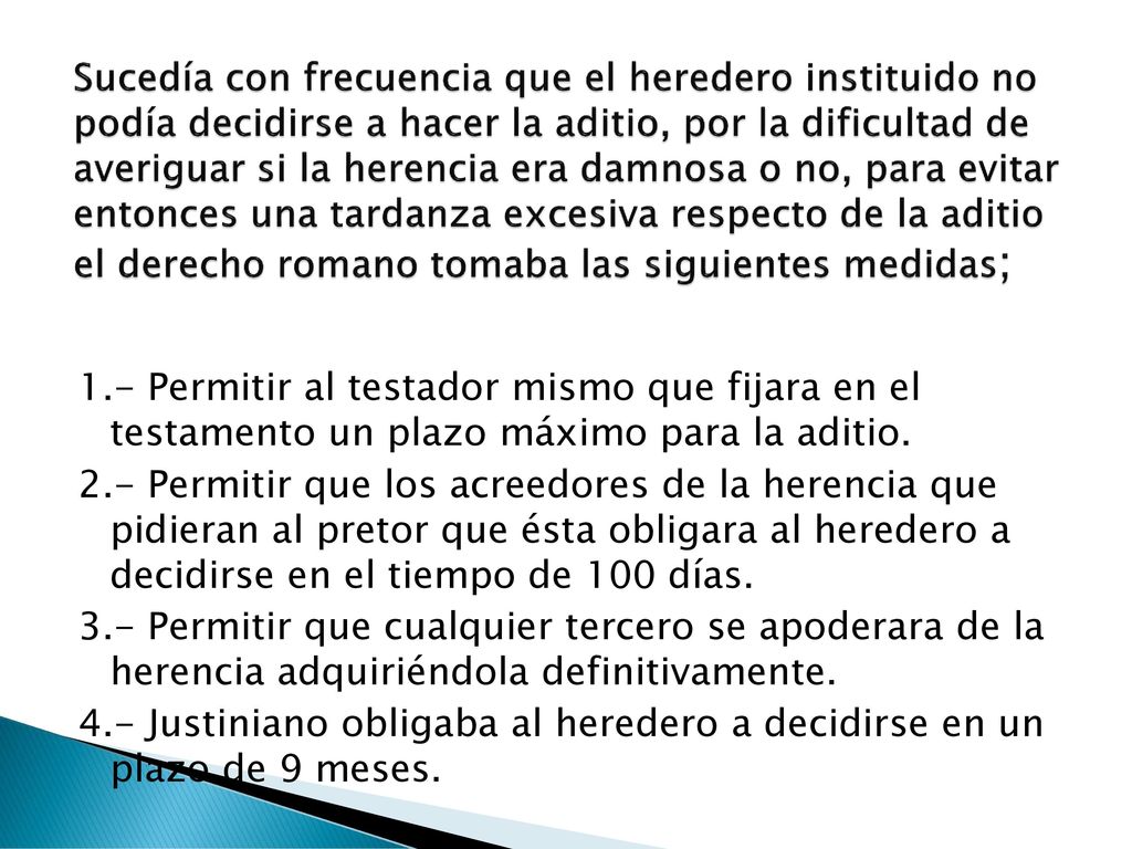 Sucedía con frecuencia que el heredero instituido no podía decidirse a hacer la aditio, por la dificultad de averiguar si la herencia era damnosa o no, para evitar entonces una tardanza excesiva respecto de la aditio el derecho romano tomaba las siguientes medidas;