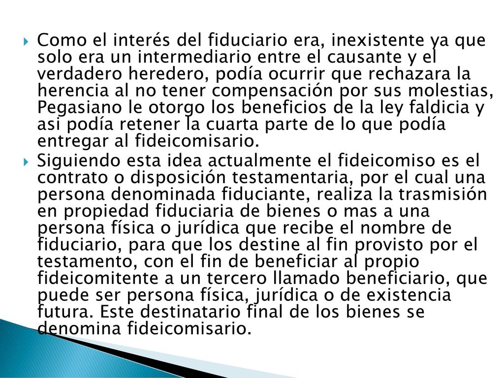 Como el interés del fiduciario era, inexistente ya que solo era un intermediario entre el causante y el verdadero heredero, podía ocurrir que rechazara la herencia al no tener compensación por sus molestias, Pegasiano le otorgo los beneficios de la ley faldicia y asi podía retener la cuarta parte de lo que podía entregar al fideicomisario.