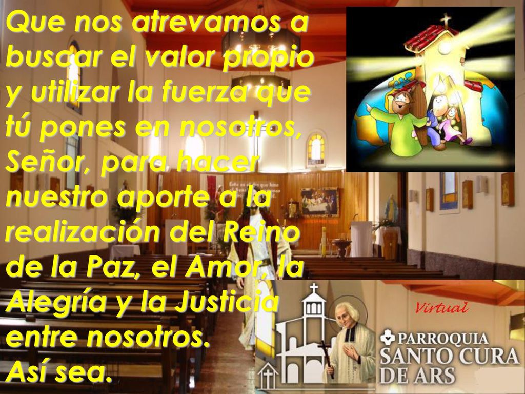 Que nos atrevamos a buscar el valor propio y utilizar la fuerza que tú pones en nosotros, Señor, para hacer nuestro aporte a la realización del Reino de la Paz, el Amor, la Alegría y la Justicia entre nosotros.