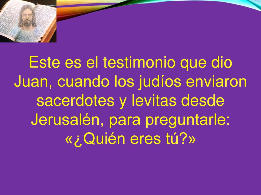Este es el testimonio que dio Juan, cuando los judíos enviaron sacerdotes y levitas desde Jerusalén, para preguntarle: «¿Quién eres tú »