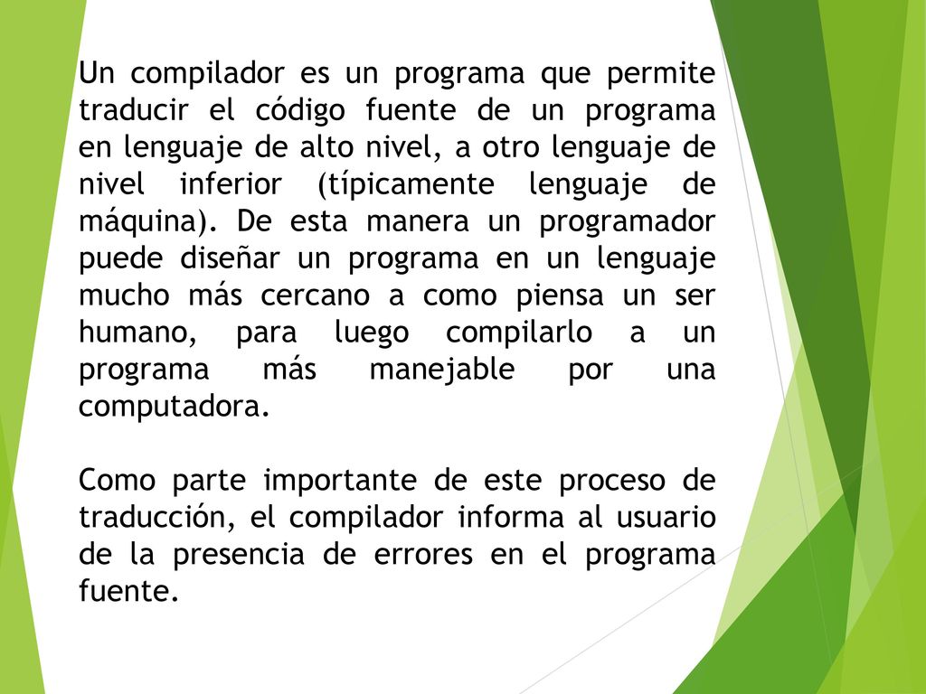 Un compilador es un programa que permite traducir el código fuente de un programa en lenguaje de alto nivel, a otro lenguaje de nivel inferior (típicamente lenguaje de máquina). De esta manera un programador puede diseñar un programa en un lenguaje mucho más cercano a como piensa un ser humano, para luego compilarlo a un programa más manejable por una computadora.