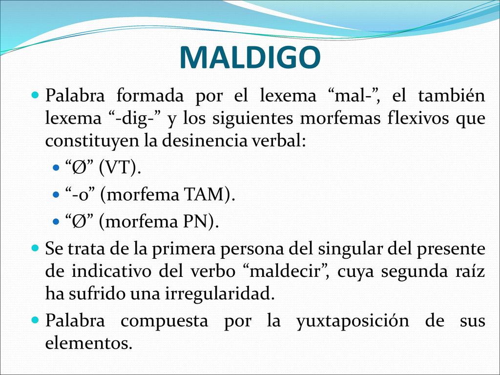 MALDIGO Palabra formada por el lexema mal- , el también lexema -dig- y los siguientes morfemas flexivos que constituyen la desinencia verbal: