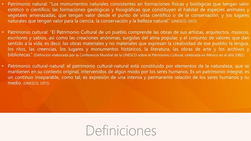 Patrimonio natural: Los monumentos naturales consistentes en formaciones físicas y biológicas que tengan valor estético o científico; las formaciones geológicas y fisiográficas que constituyen el hábitat de especies animales y vegetales amenazadas, que tengan valor desde el punto de vista científico o de la conservación; y los lugares naturales que tengan valor para la ciencia, la conservación y la belleza natural. (UNESCO, 1972)