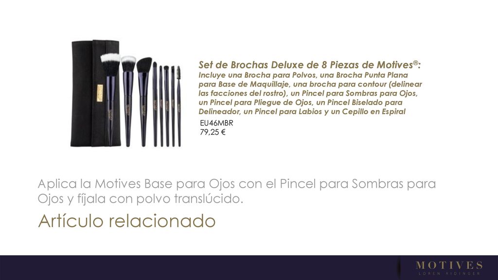 Set de Brochas Deluxe de 8 Piezas de Motives®: Incluye una Brocha para Polvos, una Brocha Punta Plana para Base de Maquillaje, una brocha para contour (delinear las facciones del rostro), un Pincel para Sombras para Ojos, un Pincel para Pliegue de Ojos, un Pincel Biselado para Delineador, un Pincel para Labios y un Cepillo en Espiral