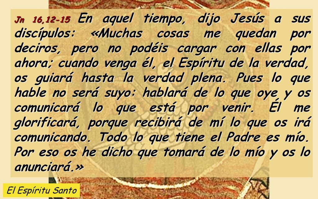 Jn 16,12-15 En aquel tiempo, dijo Jesús a sus discípulos: «Muchas cosas me quedan por deciros, pero no podéis cargar con ellas por ahora; cuando venga él, el Espíritu de la verdad, os guiará hasta la verdad plena. Pues lo que hable no será suyo: hablará de lo que oye y os comunicará lo que está por venir. Él me glorificará, porque recibirá de mí lo que os irá comunicando. Todo lo que tiene el Padre es mío. Por eso os he dicho que tomará de lo mío y os lo anunciará.»