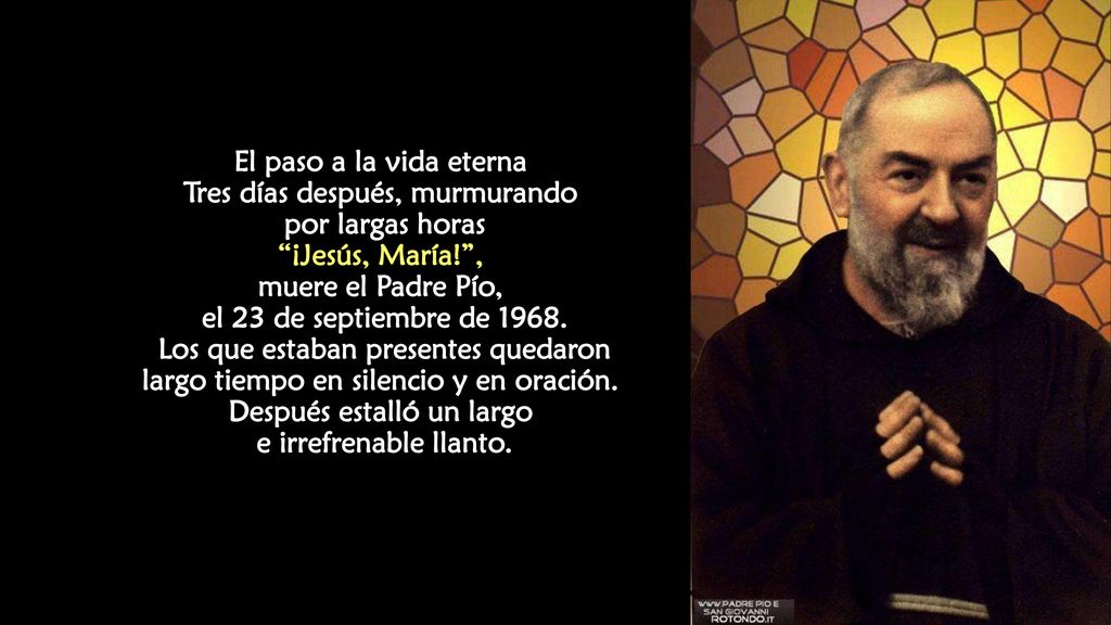 El paso a la vida eterna Tres días después, murmurando por largas horas ¡Jesús, María! , muere el Padre Pío, el 23 de septiembre de 1968.