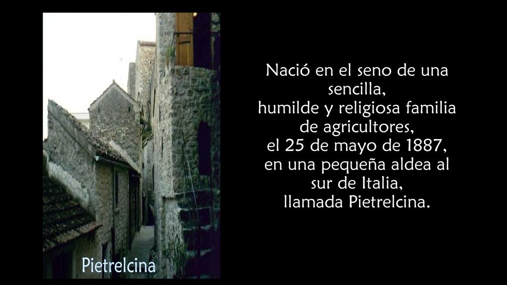 Nació en el seno de una sencilla, humilde y religiosa familia de agricultores, el 25 de mayo de 1887, en una pequeña aldea al sur de Italia, llamada Pietrelcina.