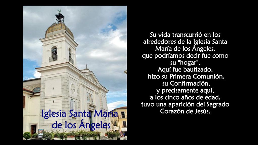 Su vida transcurrió en los alrededores de la Iglesia Santa María de los Ángeles, que podríamos decir fue como su hogar . Aquí fue bautizado, hizo su Primera Comunión, su Confirmación, y precisamente aquí, a los cinco años de edad, tuvo una aparición del Sagrado Corazón de Jesús.