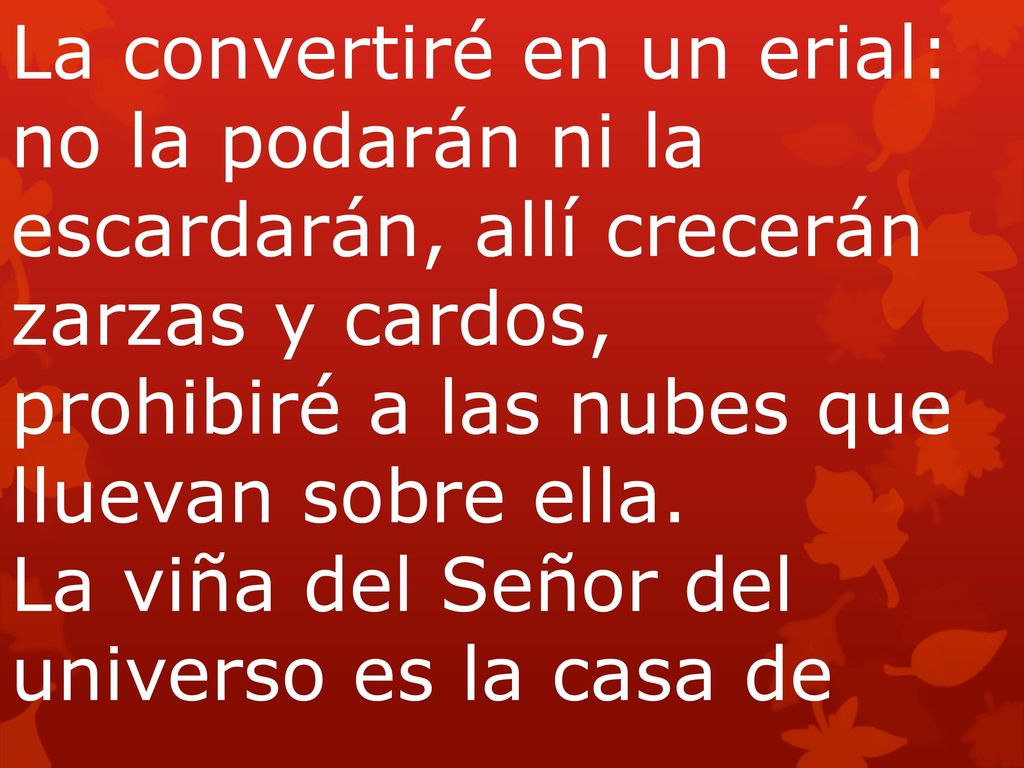 La convertiré en un erial: no la podarán ni la escardarán, allí crecerán zarzas y cardos, prohibiré a las nubes que lluevan sobre ella. La viña del Señor del universo es la casa de