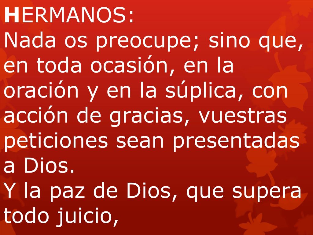 HERMANOS: Nada os preocupe; sino que, en toda ocasión, en la oración y en la súplica, con acción de gracias, vuestras peticiones sean presentadas a Dios. Y la paz de Dios, que supera todo juicio,