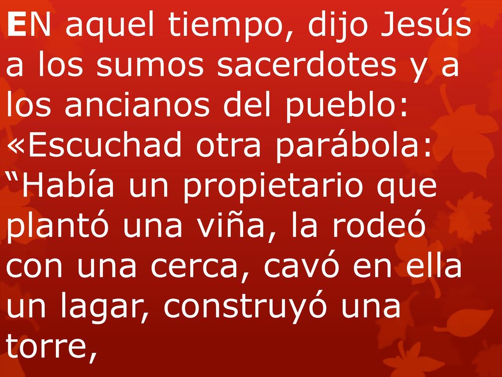 EN aquel tiempo, dijo Jesús a los sumos sacerdotes y a los ancianos del pueblo: «Escuchad otra parábola: Había un propietario que plantó una viña, la rodeó con una cerca, cavó en ella un lagar, construyó una torre,