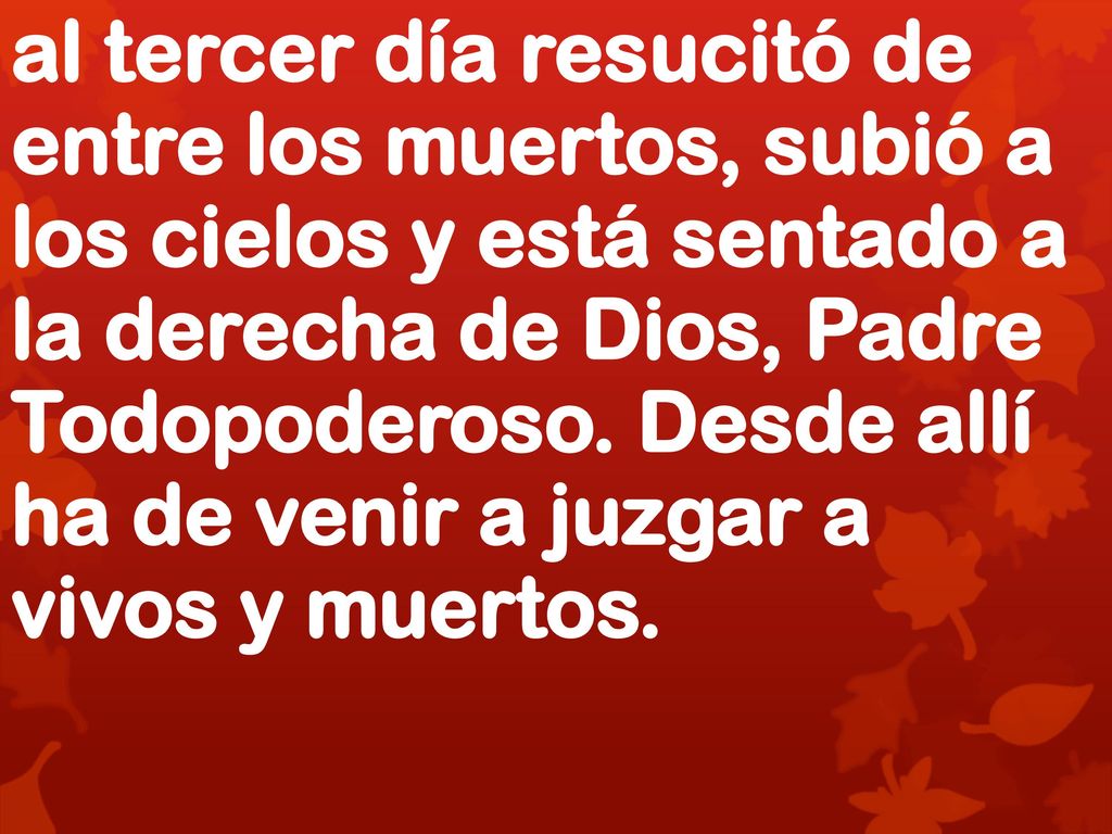 al tercer día resucitó de entre los muertos, subió a los cielos y está sentado a la derecha de Dios, Padre Todopoderoso. Desde allí ha de venir a juzgar a vivos y muertos.