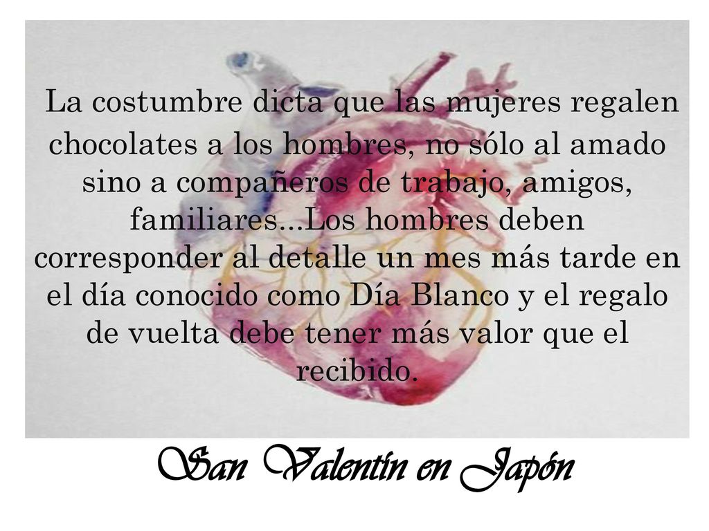 La costumbre dicta que las mujeres regalen chocolates a los hombres, no sólo al amado sino a compañeros de trabajo, amigos, familiares...Los hombres deben corresponder al detalle un mes más tarde en el día conocido como Día Blanco y el regalo de vuelta debe tener más valor que el recibido.