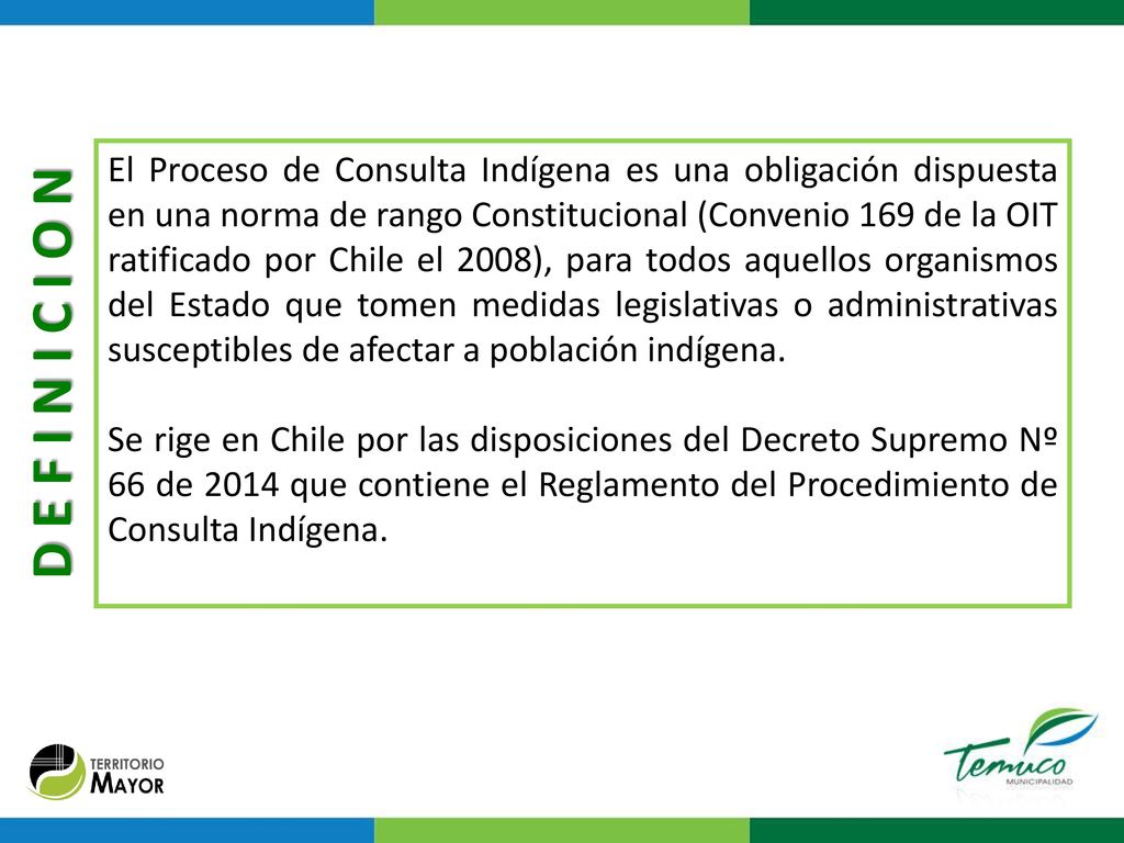 El Proceso de Consulta Indígena es una obligación dispuesta en una norma de rango Constitucional (Convenio 169 de la OIT ratificado por Chile el 2008), para todos aquellos organismos del Estado que tomen medidas legislativas o administrativas susceptibles de afectar a población indígena.
