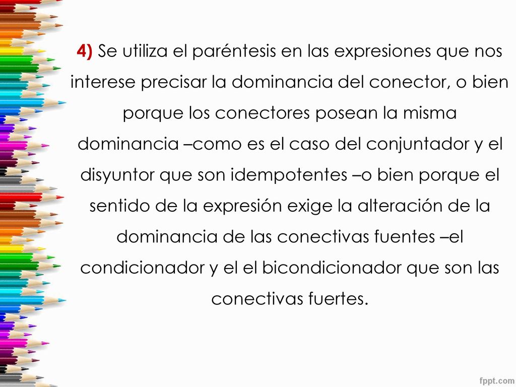4) Se utiliza el paréntesis en las expresiones que nos interese precisar la dominancia del conector, o bien porque los conectores posean la misma dominancia –como es el caso del conjuntador y el disyuntor que son idempotentes –o bien porque el sentido de la expresión exige la alteración de la dominancia de las conectivas fuentes –el condicionador y el el bicondicionador que son las conectivas fuertes.