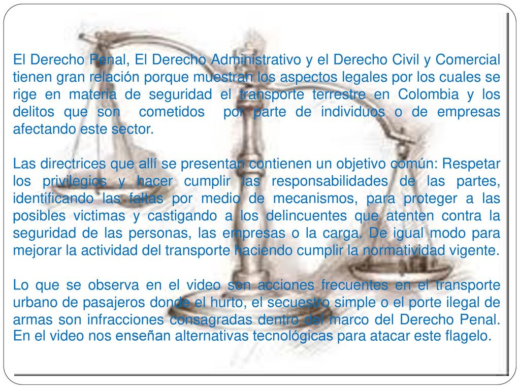 El Derecho Penal, El Derecho Administrativo y el Derecho Civil y Comercial tienen gran relación porque muestran los aspectos legales por los cuales se rige en materia de seguridad el transporte terrestre en Colombia y los delitos que son cometidos por parte de individuos o de empresas afectando este sector.