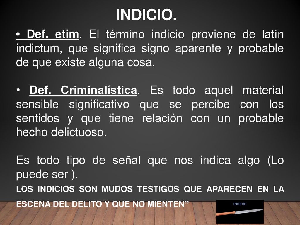 INDICIO. • Def. etim. El término indicio proviene de latín indictum, que significa signo aparente y probable de que existe alguna cosa.