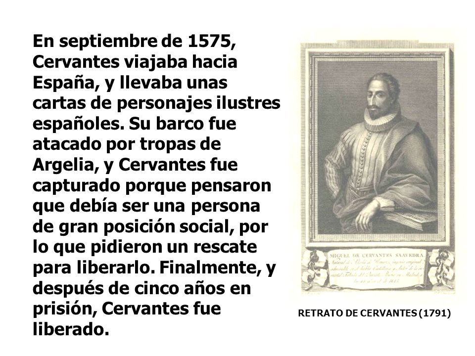 En septiembre de 1575, Cervantes viajaba hacia España, y llevaba unas cartas de personajes ilustres españoles. Su barco fue atacado por tropas de Argelia, y Cervantes fue capturado porque pensaron que debía ser una persona de gran posición social, por lo que pidieron un rescate para liberarlo. Finalmente, y después de cinco años en prisión, Cervantes fue liberado.