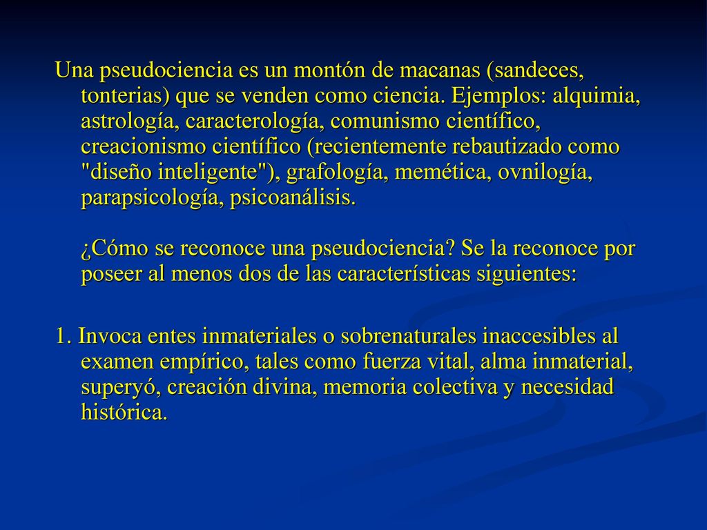 Una pseudociencia es un montón de macanas (sandeces, tonterias) que se venden como ciencia. Ejemplos: alquimia, astrología, caracterología, comunismo científico, creacionismo científico (recientemente rebautizado como diseño inteligente ), grafología, memética, ovnilogía, parapsicología, psicoanálisis. ¿Cómo se reconoce una pseudociencia Se la reconoce por poseer al menos dos de las características siguientes: