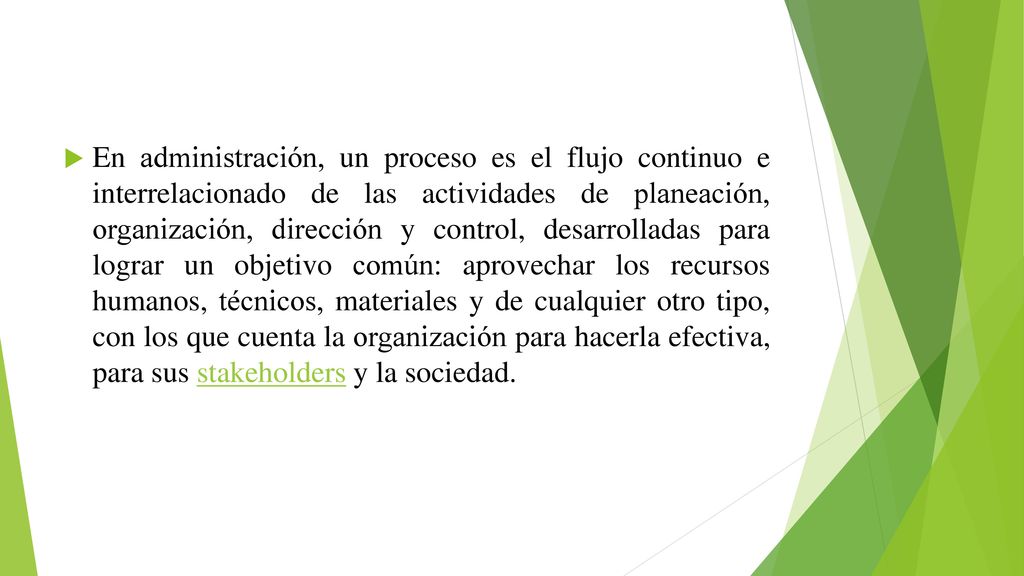 En administración, un proceso es el flujo continuo e interrelacionado de las actividades de planeación, organización, dirección y control, desarrolladas para lograr un objetivo común: aprovechar los recursos humanos, técnicos, materiales y de cualquier otro tipo, con los que cuenta la organización para hacerla efectiva, para sus stakeholders y la sociedad.
