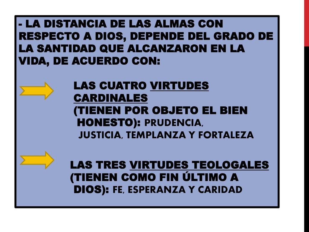- LA DISTANCIA DE LAS ALMAS CON RESPECTO A DIOS, DEPENDE DEL GRADO DE LA SANTIDAD QUE ALCANZARON EN LA VIDA, DE ACUERDO CON: LAS CUATRO VIRTUDES CARDINALES (TIENEN POR OBJETO EL BIEN HONESTO): PRUDENCIA, JUSTICIA, TEMPLANZA Y FORTALEZA LAS TRES VIRTUDES TEOLOGALES (TIENEN COMO FIN ÚLTIMO A DIOS): FE, ESPERANZA Y CARIDAD