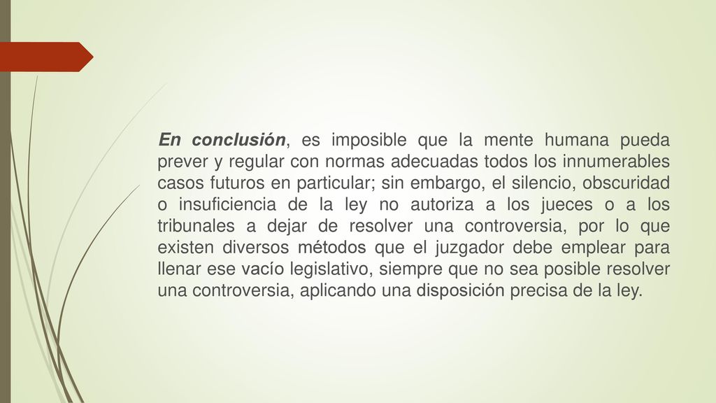 En conclusión, es imposible que la mente humana pueda prever y regular con normas adecuadas todos los innumerables casos futuros en particular; sin embargo, el silencio, obscuridad o insuficiencia de la ley no autoriza a los jueces o a los tribunales a dejar de resolver una controversia, por lo que existen diversos métodos que el juzgador debe emplear para llenar ese vacío legislativo, siempre que no sea posible resolver una controversia, aplicando una disposición precisa de la ley.