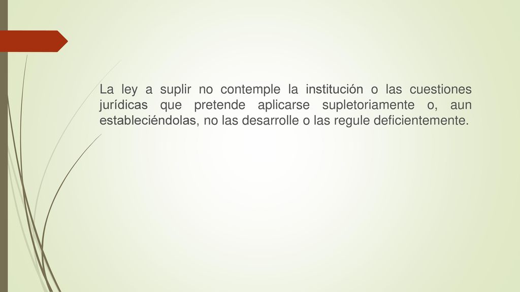 La ley a suplir no contemple la institución o las cuestiones jurídicas que pretende aplicarse supletoriamente o, aun estableciéndolas, no las desarrolle o las regule deficientemente.