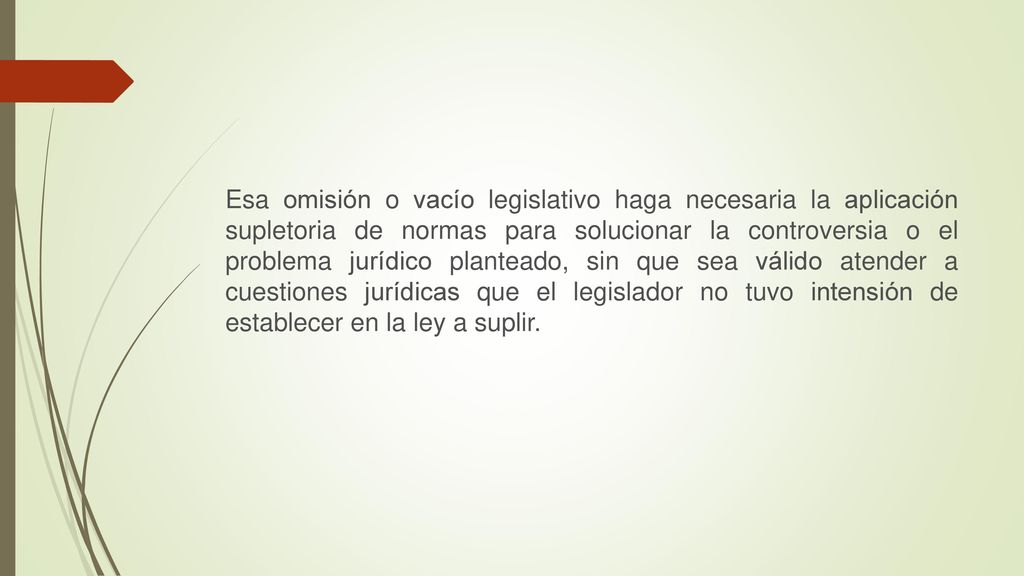 Esa omisión o vacío legislativo haga necesaria la aplicación supletoria de normas para solucionar la controversia o el problema jurídico planteado, sin que sea válido atender a cuestiones jurídicas que el legislador no tuvo intensión de establecer en la ley a suplir.