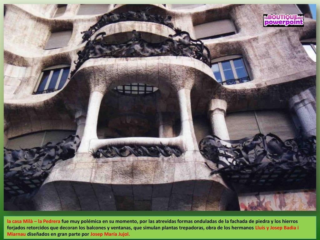 la casa Milà – la Pedrera fue muy polémica en su momento, por las atrevidas formas onduladas de la fachada de piedra y los hierros forjados retorcidos que decoran los balcones y ventanas, que simulan plantas trepadoras, obra de los hermanos Lluís y Josep Badia i Miarnau diseñados en gran parte por Josep María Jujol.