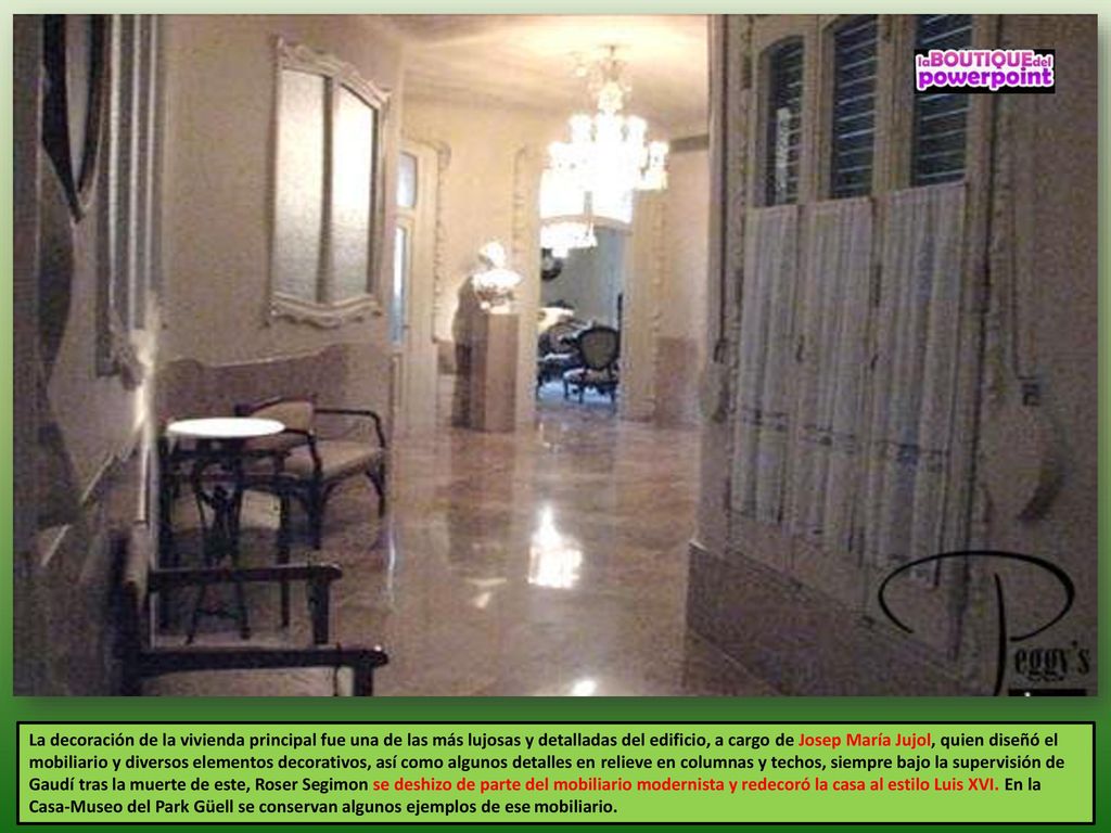 La decoración de la vivienda principal fue una de las más lujosas y detalladas del edificio, a cargo de Josep María Jujol, quien diseñó el mobiliario y diversos elementos decorativos, así como algunos detalles en relieve en columnas y techos, siempre bajo la supervisión de Gaudí tras la muerte de este, Roser Segimon se deshizo de parte del mobiliario modernista y redecoró la casa al estilo Luis XVI.