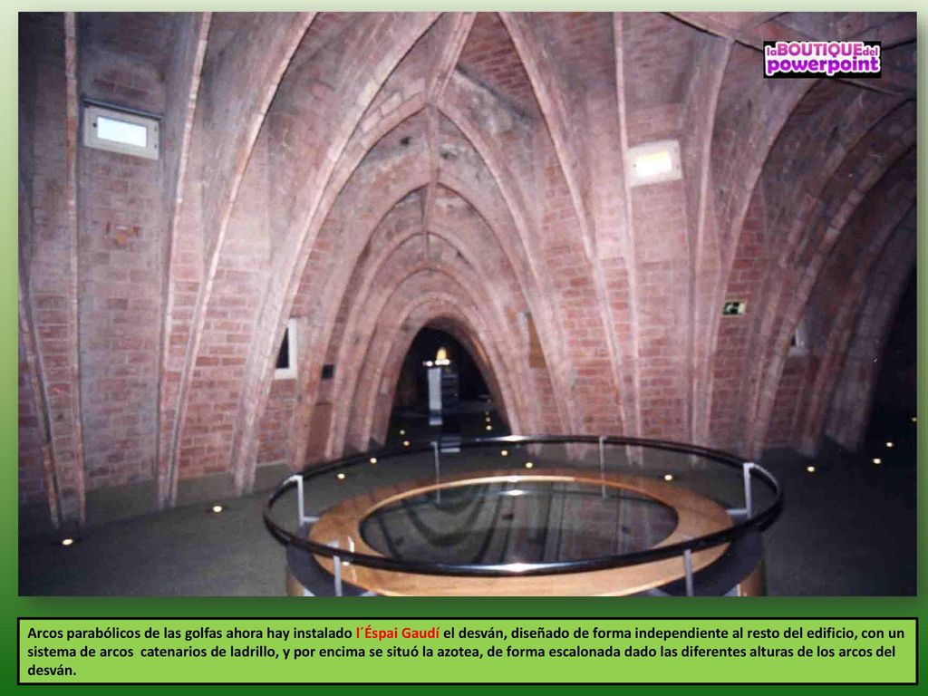Arcos parabólicos de las golfas ahora hay instalado l´Éspai Gaudí el desván, diseñado de forma independiente al resto del edificio, con un sistema de arcos catenarios de ladrillo, y por encima se situó la azotea, de forma escalonada dado las diferentes alturas de los arcos del desván.